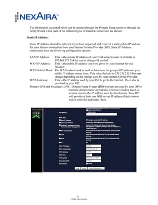 The information described below can be entered through the Primary Setup screen or through the
  Setup Wizard when each of the different types of Internet connections are chosen.

Static IP Address:

  Static IP Address should be selected if you have requested and received a static public IP address
  for your Internet connection from your Internet Service Provider (ISP). Static IP Address
  connections have the following configuration options:

  LAN IP Address:    This is the private IP address of your NexConnect router. It defaults to
                     192.168.123.254 but can be changed if needed.
  WAN IP Address:    This is the public IP address you were given by your Internet Service
                     Provider.
  WAN Subnet Mask: The WAN subnet mask is used to determine the group of IP addresses your
                     public IP address comes from. This value defaults to 255.255.255.0 but may
                     change depending on the settings used by your Internet Service Provider.
  WAN Gateway:       This is the IP address used by your ISP to get to the Internet. This value is
                     provided by your ISP.
  Primary DNS and Secondary DNS: Domain Name System (DNS) servers are used by your ISP to
                                  translate domain names typed into a browser window (such as
                                  nexaira.com) to the IP address used by that domain. Your ISP
                                  will provide at least one DNS server IP address (likely two or
                                  more); enter the address(es) here.




                                            16
                                      ©2008 NexAira Inc.
 