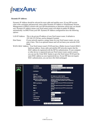 Dynamic IP Address:

  Dynamic IP Address should be selected for most cable and satellite users. If your ISP account
  came with a username and password, select either Dynamic IP Address w/ Road Runner Session
  Management or PPPoE (consult with your ISP documentation to determine which type you should
  use). Dynamic IP Address means your NexConnect router will obtain its public IP address
  automatically via DHCP from your ISP. Dynamic IP Address configurations have the following
  options:

  LAN IP Address: This is the private IP address of your NexConnect router. It defaults to
                  192.168.123.254 but, can be changed if needed.
  Host Name:      If your network requires a unique name for your NexConnect router, you can
                  enter it here. This is an optional feature and will not harm your network if left
                  blank.
  WAN's MAC Address: Your NexConnect router's WAN port has a Media Access Control (MAC)
                     hardware address. Some cable and satellite ISP networks require that the
                     MAC address be registered with the ISP for authentication. If your computer
                     or other device is registered and your NexConnect router cannot connect,
                     you can use the Clone MAC feature to give the NexConnect WAN port the
                     same MAC address as your registered device. If your ISP does not require
                     MAC authentication, you can leave this field unchanged.




                                                  17
                                            ©2008 NexAira Inc.
 