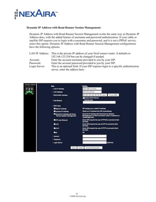 Dynamic IP Address with Road Runner Session Management:

  Dynamic IP Address with Road Runner Session Management works the same way as Dynamic IP
  Address does, with the added feature of username and password authentication. If your cable or
  satellite ISP requires you to login with a username and password, and it is not a PPPoE service,
  select this option. Dynamic IP Address with Road Runner Session Management configurations
  have the following options:

  LAN IP Address: This is the private IP address of your NexConnect router. It defaults to
                  192.168.123.254 but can be changed if needed.
  Account:        Enter the account username provided to you by your ISP.
  Password:       Enter the account password provided to you by your ISP.
  Login Server:   This is an optional field. If your ISP requires login to a specific authentication
                  server, enter the address here.




                                           18
                                     ©2008 NexAira Inc.
 