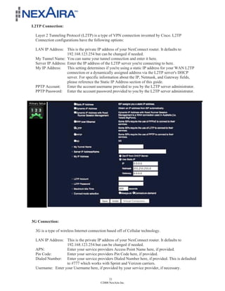 L2TP Connection:

  Layer 2 Tunneling Protocol (L2TP) is a type of VPN connection invented by Cisco. L2TP
  Connection configurations have the following options:

  LAN IP Address: This is the private IP address of your NexConnect router. It defaults to
                     192.168.123.254 but can be changed if needed.
  My Tunnel Name: You can name your tunnel connection and enter it here.
  Server IP Address: Enter the IP address of the L2TP server you're connecting to here.
  My IP Address:     This setting determines if you're using a static IP address for your WAN L2TP
                     connection or a dynamically assigned address via the L2TP server's DHCP
                     server. For specific information about the IP, Netmask, and Gateway fields,
                     please reference the Static IP Address section of this guide.
  PPTP Account:      Enter the account username provided to you by the L2TP server administrator.
  PPTP Password: Enter the account password provided to you by the L2TP server administrator.




3G Connection:

  3G is a type of wireless Internet connection based off of Cellular technology.

  LAN IP Address: This is the private IP address of your NexConnect router. It defaults to
                   192.168.123.254 but can be changed if needed.
  APN:             Enter your service providers Access Point Name here, if provided.
  Pin Code:        Enter your service providers Pin Code here, if provided.
  Dialed Number: Enter your service providers Dialed Number here, if provided. This is defaulted
                   to #777 which works with Sprint and Verizon carriers.
  Username: Enter your Username here, if provided by your service provider, if necessary.

                                                21
                                          ©2008 NexAira Inc.
 