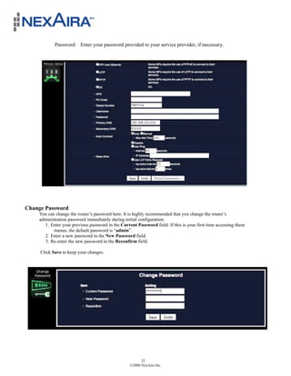 Password: Enter your password provided to your service provider, if necessary.




     !
Change Password
    You can change the router’s password here. It is highly recommended that you change the router’s
    administration password immediately during initial configuration.
      1. Enter your previous password in the Current Password field. If this is your first time accessing these
           menus, the default password is “admin”.
      2. Enter a new password in the New Password field.
      3. Re-enter the new password in the Reconfirm field.

     Click Save to keep your changes.




                                                         22
                                                   ©2008 NexAira Inc.
 