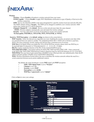 Wireless
      Wireless- Choose En ab le to broadcast a wireless network from your router.
      WMM Capable - Choose En able to apply WiFi MultiMedia certification (a type of Quality of Service) to this
            wireless connection.
      SSID- Service Set Identifier (SSID) is the name designated for a specific wireless local area network (WLAN).
      The SSID's default setting is Nexaira . The SSID can be changed to establish a new wireless network. SSID
      names may contain up to 32 ASCII characters.
      Channel- Channel 11 is the default . Devices on the network must share the same channel.
       (NOTE : Wireless adapters automatically scan and match the wireless settings)
      Security- You may select from six levels of encryption to secure your wireless network:
      No Encryption, WEP.802.1x , WPA-P SK, WPA, WPA2-P SK, or WPA2.

 Securi ty- WEP Encryption is the default setting (as shown in the screen below).
    WEP Security : Select the data privacy algorithm you want. Enabling the security can protect your data while
    it is transferred from one station to another. The standardized IEEE 802.11 WEP (128 or 64-bit) is used here.
    WEP is the most commonly security setting used and provides a minimum level of security.
    WEP Key 1, 2, 3 or 4 : When you enable the 128 or 64 bit WEP key security, please select one WEP key to
    be used and input 26 characters or 10 hexadecimal (0, 1, 2…8, 9, A, B…F) digits.
    802.1X: Used to switch the function of the 802.1X for external RADIUS server.
    WPA-PSK/WPA-PSK2 : Encryption options for WPA-PSK-TKIP and WPA-PSK2-ADE . Enter a password
    in the WPA-PSK /WPA-PSK2 field between 8 and 63 characters long for ASCII.64 characters (0~9,a~f) for HEX.
    WPA/WPA2 The users have to get a access from a RADIUS server which provides user authentication. Enter the IP
                   :
    address and port number of Radius server and RADIUS Shared Key.
    WDS: Wireless Distribution System allows the user to distribute the wireless network without the need for a
    wired connection between access points (additional routers).

              By default, the router broadcasts a secure WiFi signal with WEP encryption:
              •       SSID / WiFi Signal Name is set to “Nexaira”
              •       Channel is set to 11
              •       Security is set to WEP
              •       Encryption is set to 64 Bit
              •       WEP Key 1 (password) is set to “admin”


   Click on Save to store your settings.




                                                         23
                                                   ©2008 NexAira Inc.
 