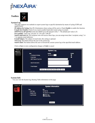 Toolbox

System Log
    This page supports two methods to export system logs to specific destination by means of syslog (UDP) and
    SMTP (TCP).
    IP Address for Syslog. Host IP of destination where syslog will be sent to. Check Enable to enable this function.
    E-mail Alert Enable. Check if you want to enable Email alert (send syslog via email).
    SMTP Server IP and Port. Enter the SMTP server IP and port with a ':'. The default port value is 25.
    For example: "mail.your_url.com" or "192.168.1.100:26".
    Send E-mail alert to. The recipients who will receive these logs, you can assign more than 1 recipient, using ';' or
    ',' to separate email addresses.
    E-mail Subject. The subject of email alert, this setting is optional.
    View Log. This button directs the user to the system log.
    Send E-mail. This button allows the user to forward the current system log to the specified email address..

    Click on Save to store configuration changes or Undo to cancel




System Info
 You can view the System log, Routing Table information in this page




                                                       24
                                                 ©2008 NexAira Inc.
 