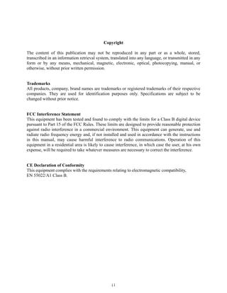 Copyright

The content of this publication may not be reproduced in any part or as a whole, stored,
transcribed in an information retrieval system, translated into any language, or transmitted in any
form or by any means, mechanical, magnetic, electronic, optical, photocopying, manual, or
otherwise, without prior written permission.


Trademarks
All products, company, brand names are trademarks or registered trademarks of their respective
companies. They are used for identification purposes only. Specifications are subject to be
changed without prior notice.


FCC Interference Statement
This equipment has been tested and found to comply with the limits for a Class B digital device
pursuant to Part 15 of the FCC Rules. These limits are designed to provide reasonable protection
against radio interference in a commercial environment. This equipment can generate, use and
radiate radio frequency energy and, if not installed and used in accordance with the instructions
in this manual, may cause harmful interference to radio communications. Operation of this
equipment in a residential area is likely to cause interference, in which case the user, at his own
expense, will be required to take whatever measures are necessary to correct the interference.


CE Declaration of Conformity
This equipment complies with the requirements relating to electromagnetic compatibility,
EN 55022/A1 Class B.




                                                ii
 