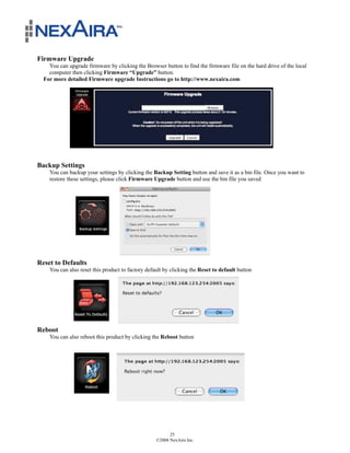 Firmware Upgrade
    You can upgrade firmware by clicking the Browser button to find the firmware file on the hard drive of the local
    computer then clicking Firmware “Upgrade” button.
  For more detailed Firmware upgrade Instructions go to http://www.nexaira.com




Backup Settings
    You can backup your settings by clicking the Backup Setting button and save it as a bin file. Once you want to
    restore these settings, please click Firmware Upgrade button and use the bin file you saved




Reset to Defaults
    You can also reset this product to factory default by clicking the Reset to default button




Reboot
    You can also reboot this product by clicking the Reboot button




                                                         25
                                                   ©2008 NexAira Inc.
 