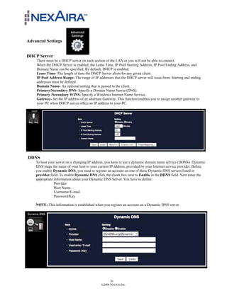 Advanced Settings


DHCP Server
    There must be a DHCP server on each section of the LAN or you will not be able to connect.
    When the DHCP Server is enabled, the Lease Time, IP Pool Starting Address, IP Pool Ending Address, and
    Domain Name can be specified. By default, DHCP is enabled.
    Lease Time- The length of time the DHCP Server allots for any given client.
    IP Pool Address Range- The range of IP addresses that the DHCP server will issue from. Starting and ending
    addresses must be defined.
    Domain Name- An optional setting that is passed to the client.
    Primary/Secondary DNS- Specify a Domain Name Server (DNS).
    Primary /Secondary WINS- Specify a Windows Internet Name Service.
    Gateway- Set the IP address of an alternate Gateway. This function enables you to assign another gateway to
    your PC when DHCP server offers an IP address to your PC.




DDNS
    To host your server on a changing IP address, you have to use a dynamic domain name service (DDNS). Dynamic
    DNS maps the name of your host to your current IP address, provided by your Internet service provider. Before
    you enable Dynamic DNS, you need to register an account on one of these Dynamic DNS servers listed in
    provider field. To enable Dynamic DNS click the check box next to Enable in the DDNS field. Next enter the
    appropriate information about your Dynamic DNS Server. You have to define:
                Provider
                Host Name
                Username/E-mail
                Password/Key

    NOTE: This information is established when you register an account on a Dynamic DNS server.

    Click on Save to store configuration changes or Undo to cancel




                                                    26
                                              ©2008 NexAira Inc.
 