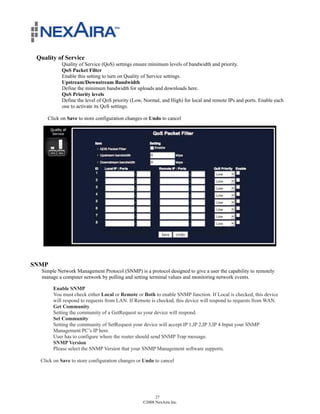 Quality of Service
           Quality of Service (QoS) settings ensure minimum levels of bandwidth and priority.
           QoS Packet Filter
           Enable this setting to turn on Quality of Service settings.
           Upstream/Downstream Bandwidth
           Define the minimum bandwidth for uploads and downloads here.
           QoS Priority levels
           Define the level of QoS priority (Low, Normal, and High) for local and remote IPs and ports. Enable each
           one to activate its QoS settings.

     Click on Save to store configuration changes or Undo to cancel




SNMP
  Simple Network Management Protocol (SNMP) is a protocol designed to give a user the capability to remotely
  manage a computer network by polling and setting terminal values and monitoring network events.

       Enable SNMP
       You must check either Local or Remote or Both to enable SNMP function. If Local is checked, this device
       will respond to requests from LAN. If Remote is checked, this device will respond to requests from WAN.
       Get Community
       Setting the community of a GetRequest so your device will respond.
       Set Community
       Setting the community of SetRequest your device will accept.IP 1,IP 2,IP 3,IP 4 Input your SNMP
       Management PC’s IP here.
       User has to configure where the router should send SNMP Trap message.
       SNMP Version
       Please select the SNMP Version that your SNMP Management software supports.

  Click on Save to store configuration changes or Undo to cancel




                                                       27
                                                 ©2008 NexAira Inc.
 
