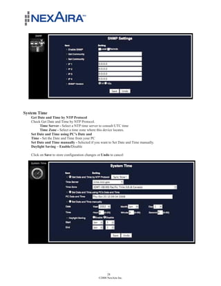 System Time
   Get Date and Time by NTP Protocol
   Check Get Date and Time by NTP Protocol.
        Time Server - Select a NTP time server to consult UTC time
        Time Zone - Select a time zone where this device locates.
   Set Date and Time using PC’s Date and
   Time - Set the Date and Time from your PC
   Set Date and Time manually - Selected if you want to Set Date and Time manually.
   Daylight Saving – Enable/Disable

   Click on Save to store configuration changes or Undo to cancel




                                                      28
                                                ©2008 NexAira Inc.
 