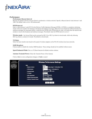 Performance
   Performance Beacon Interval
   Beacons are packets sent by an Access Point to synchronize a wireless network. Specify a Beacon interval value between 1 and
   1000. The default value is set to 100 milliseconds.

   DTIM interval
   Enter a value between 1 and 65535 for the Delivery Traffic Indication Message (DTIM). A DTIM is a countdown informing
   clients of the next window for listening to broadcast and multicast messages. When the Access Point has buffered broadcast or
   multicast messages for associated clients, it sends the next DTIM with a DTIM Interval value. AP clients hear the beacons and
   awaken to receive the broadcast and multicast messages. The default value for DTIM interval is set to 3

   Wireless mode - An Access Point can be accessed by 802.11b or 802.11g clients in mixed mode, while only allowing
   802.11g clients to connect in G mode. The default is mixed mode.

   TX Rates
   Select the basic transfer rates based on the speed of wireless adapters on the WLAN (wireless local area network).

   SSID Broadcast
   Choose enable or disable the wireless SSID broadcast. These settings should not be modified without reason.

   Speed Enhanced Mode This is a TX Burst function for Ralink wireless solution

   Antenna Transmit Power: Select the Transmit Power of the Antenna

   Click on Save to store configuration changes or Undo to cancel




                                                             29
                                                       ©2008 NexAira Inc.
 