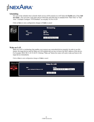 Scheduling
   You can set the schedule time to decide which service will be turned on or off. Select the Enable item. Click Add
   New Rule…You can write a rule name and set which day and what time to schedule from “Start Time” to “End
   Time”. Example: Configure “FTP Disabled” as everyday 14:10 to 16:20

   Click on Save to store configuration changes or Undo to cancel




Wake on LAN
   Wake-on-LAN is a technology that enables you to power up a networked device remotely. In order to use this
   feature, the target device must be Wake-on-LAN enabled and you have to know the MAC address of this device,
   For Example; MAC 00-11-22-33-44-55. Clicking "Wake up" button the router will send a wake-up frame to the
   target device immediately.

   Click on Save to store configuration changes or Undo to cancel.




                                                            30
                                                      ©2008 NexAira Inc.
 