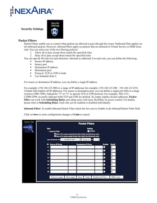 Security Settings


Packet Filters
    Packet Filters enable you to control what packets are allowed to pass through the router. Outbound filter applies on
    all outbound packets. However, inbound filters apply on packets that are destined to Virtual Servers or DMZ hosts
    only. You can select one of the two filtering policies:
           1. Allow all to pass except those match the specified rules
           2. Deny all to pass except those match the specified rules
    You can specify 48 rules for each direction: inbound or outbound. For each rule, you can define the following:
           ! Source IP address
           ! Source port
           ! Destination IP address
           ! Destination port
           ! Protocol: TCP or UDP or both.
           ! Use Schedule Rule #

    For source or destination IP address, you can define a single IP address.

    For example: (192.168.123.200) or a range of IP addresses for example: (192.168.123.200 – 192.168.123.253).
    A blank field implies all IP addresses. For source or destination port, you can define a single port (80) or a range
    of ports (1000-1999). Add prefix "T" or "U" to specify TCP or UDP protocol. For example, T80, U53,
    U2000-2999, no prefix indicates both TCP and UDP are defined. An empty implies all port addresses. Packet
    Filter can work with Scheduling Rules, providing users with more flexibility on access control. For details,
    please refer to Scheduling Rules. Each rule can be enabled or disabled individually.

    Inbound Filter: To enable Inbound Packet Filter check the box next to Enable in the Inbound Packet Filter field

    Click on Save to store configuration changes or Undo to cancel.




                                                        31
                                                  ©2008 NexAira Inc.
 