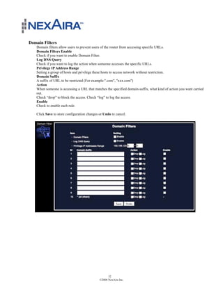 Domain Filters
   Domain filters allow users to prevent users of the router from accessing specific URLs.
   Domain Filters Enable
   Check if you want to enable Domain Filter.
   Log DNS Query
   Check if you want to log the action when someone accesses the specific URLs.
   Privilege IP Address Range
   Setting a group of hosts and privilege these hosts to access network without restriction.
   Domain Suffix
   A suffix of URL to be restricted (For example:".com", "xxx.com")
   Action
   When someone is accessing a URL that matches the specified domain-suffix, what kind of action you want carried
   out.
   Check “drop” to block the access. Check “log” to log the access.
   Enable
   Check to enable each rule.

   Click Save to store configuration changes or Undo to cancel.




                                                   32
                                             ©2008 NexAira Inc.
 