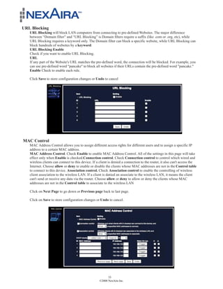 URL Blocking
   URL Blocking will block LAN computers from connecting to pre-defined Websites. The major difference
   between “Domain filter” and “URL Blocking” is Domain filters require a suffix (like .com or .org, etc), while
   URL Blocking requires a keyword only. The Domain filter can block a specific website, while URL Blocking can
   block hundreds of websites by a keyword.
   URL Blocking Enable
   Check if you want to enable URL Blocking.
   URL
   If any part of the Website's URL matches the pre-defined word, the connection will be blocked. For example, you
   can use pre-defined word "pancake" to block all websites if their URLs contain the pre-defined word "pancake."
   Enable Check to enable each rule.

   Click Save to store configuration changes or Undo to cancel




MAC Control
   MAC Address Control allows you to assign different access rights for different users and to assign a specific IP
   address to a certain MAC address.
   MAC Address Control. Check Enable to enable MAC Address Control. All of the settings in this page will take
   effect only when Enable is checked.Connection control. Check Connection control to control which wired and
   wireless clients can connect to this device. If a client is denied a connection to the router, it also can't access the
   Internet. Choose allow or deny to enable or disable the clients whose MAC addresses are not in the Control table
   to connect to this device. Association control. Check Association control to enable the controlling of wireless
   client association to the wireless LAN. If a client is denied an associate to the wireless LAN, it means the client
   can't send or receive any data via the router. Choose allow or deny to allow or deny the clients whose MAC
   addresses are not in the Control table to associate to the wireless LAN

   Click on Next Page to go down or Previous page back to last page.

   Click on Save to store configuration changes or Undo to cancel.




                                                          33
                                                    ©2008 NexAira Inc.
 