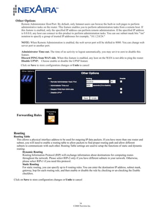 Other Options
       Remote Administrator Host/Port. By default, only Intranet users can browse the built-in web pages to perform
       administrative tasks on the router. This feature enables you to perform administration tasks from a remote host. If
       this feature is enabled, only the specified IP address can perform remote administration. If the specified IP address
       is 0.0.0.0, any host can connect to this product to perform administration tasks. You can use subnet mask bits "/nn"
       notation to specify a group of trusted IP addresses for example, "10.1.2.0/24."

       NOTE: When Remote Administration is enabled, the web server port will be shifted to 8080. You can change web
       server port to another port.

       Administrator Time-out. The time of no activity to logout automatically, you may set it to zero to disable this
       feature.
       Discard PING from WAN side. When this feature is enabled, any host on the WAN is not able to ping the router.
       Disable UPNP: Choose enable or disable the UPNP feature
      Click on Save to store configuration changes or Undo to cancel




  Forwarding Rules




Routing
Routing Table
  This allows a physical interface address to be used for outgoing IP data packets. If you have more than one router and
  subnet, you will need to enable a routing table to allow packets to find proper routing path and allow different
  subnets to communicate with each other. Routing Table settings are used to setup the functions of static and dynamic
  routing.
        Dynamic Routing
        Routing Information Protocol (RIP) will exchange information about destinations for computing routes
        throughout the network. Please select RIPv2 only if you have different subnets in your network. Otherwise,
        please select RIPv1 if you need this protocol.
        Static Routing
        For static routing, you can specify up to 8 routing rules. You can enter the destination IP address, subnet mask,
        gateway, hop for each routing rule, and then enable or disable the rule by checking or un-checking the Enable
        checkbox.

Click on Save to store configuration changes or Undo to cancel




                                                              34
                                                        ©2008 NexAira Inc.
 