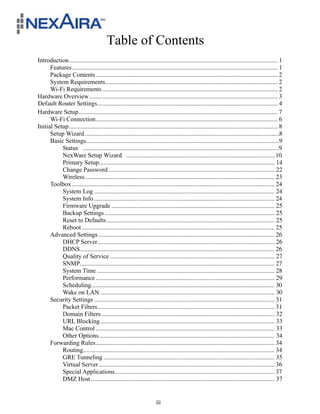 Table of Contents
Introduction ..................................................................................................................................... 1!
      Features ................................................................................................................................... 1!
      Package Contents .................................................................................................................... 2!
      System Requirements.............................................................................................................. 2!
      Wi-Fi Requirements ................................................................................................................ 2!
Hardware Overview ........................................................................................................................ 3!
Default Router Settings ................................................................................................................... 4!
Hardware Setup ............................................................................................................................... 7!
      Wi-Fi Connection .................................................................................................................... 6!
Initial Setup ..................................................................................................................................... 8!
      Setup Wizard ............................................................................................................................8!
      Basic Settings ...........................................................................................................................9!
           Status .............................................................................................................................9!
           NexWare Setup Wizard ...............................................................................................10!
           Primary Setup................................................................................................................ 14
           Change Password .......................................................................................................... 22
           Wireless ......................................................................................................................... 23
      Toolbox ................................................................................................................................. 24!
           System Log ................................................................................................................... 24
           System Info ................................................................................................................... 24
           Firmware Upgrade ........................................................................................................ 25
           Backup Settings ............................................................................................................ 25
           Reset to Defaults ........................................................................................................... 25
           Reboot ........................................................................................................................... 25
      Advanced Settings ................................................................................................................ 26
           DHCP Server................................................................................................................. 26
           DDNS............................................................................................................................ 26
           Quality of Service ......................................................................................................... 27
           SNMP............................................................................................................................ 27
           System Time ................................................................................................................. 28
           Performance .................................................................................................................. 29!
           Scheduling..................................................................................................................... 30
           Wake on LAN ............................................................................................................... 30
      Security Settings ................................................................................................................... 31
           Packet Filters ................................................................................................................. 31!
           Domain Filters .............................................................................................................. 32!
           URL Blocking ............................................................................................................... 33!
           Mac Control .................................................................................................................. 33
           Other Options ................................................................................................................ 34!
      Forwarding Rules .................................................................................................................. 34!
           Routing.......................................................................................................................... 34
           GRE Tunneling ............................................................................................................. 35!
           Virtual Server ................................................................................................................ 36
           Special Applications...................................................................................................... 37!
           DMZ Host ..................................................................................................................... 37!


                                                                        iii
 