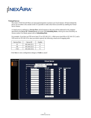 Virtual Server
    The router’s NAT firewall filters out unrecognized packets to protect your local intranet. All hosts behind the
    device are invisible to the outside world. It is possible to make select hosts accessible by enabling the Virtual
    Server feature.

    A virtual server is defined as a Service Port, and all requests to this port will be redirected to the computer
    specified by the Server IP. Virtual Server can work with Scheduling Rules, which gives more flexibility on
    Access control. For Detail, please refer to Scheduling Rule.

    For example, if you have an FTP server (port 21) at 192.168.123.1, a Web server (port 80) at 192.168.123.2, and a
    VPN server at 192.168.123.6, then you need to specify the following virtual server mapping table:

       Service Port          Server IP            Enable
           21              192.168.123.1            V
           80              192.168.123.2            V
          1723             192.168.123.6            V

   Click Save to store configuration changes or Undo to cancel




                                                            36
                                                      ©2008 NexAira Inc.
 