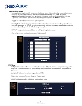 Special Applications
    Some applications require multiple connections, like Internet games, video conferencing, Internet telephony, etc.
    Because of the firewall function, these applications cannot work with a pure NAT router. The Special
    Applications feature allows some of these applications to work with this device. If the mechanism of Special
    Applications fails to make an application work, try setting your computer as the DMZ host instead.

    Trigger: the outbound port number issued by the application.

    Incoming Ports: when the trigger packet is detected, the inbound packets sent to the specified port numbers are
    allowed to pass through the firewall. The router provides some predefined settings. Pull down the application from
    the menu and click Copy to for the defined settings to take place.

    NOTE: At any given time, only one PC can use each Special Applications tunnel.

    Click on Save to store configuration changes or Undo to cancel




DMZ Host
   DMZ (Demilitarized Zone) Host is a host without the protection of firewall. It allows a computer to be exposed to
   unrestricted 2-way communication for Internet games, Video conferencing, Internet telephony and other special
   applications.

   Specify the IP address of the device to be placed in the DMZ.

   Click on Save to store configuration changes or Undo to cancel

   NOTE: This feature should be enabled only when needed or in use.




                                                        37
                                                  ©2008 NexAira Inc.
 