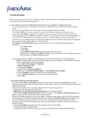Troubleshooting

This section provides an overview of common issues, with solutions for the installation and operation of the
NexConnect 3G Wireless Broadband Router.

1. I am unable to access the Configuration Menu when I use my computer to configure the router.
      It is recommended that you use an Ethernet connection to configure the NexConnect 3G Wireless Broadband
      Router.
      Ensure that the LAN LED on the NexConnect 3G Wireless Broadband Routeris Green.
      If the LAN is NOT green, check to ensure if the cable for the Ethernet connection is securely inserted.
      Ensure that the IP Address assigned to the computer is in the same range and subnet as the NexConnect 3G
      Wireless Broadband Router. NOTE: The default IP Address of the NexConnect 3G Wireless Broadband Router is
      192.168.123.254. All computers on the network must have a unique IP Address within the same range (e.g.,
     192.168.123.x). Any computer that has an identical IP Addresses will not be visible on the network. All computers
     must also have the same subnet mask (e.g., 255.255.255.0).
     Do a Ping test to 192.168.123.254 to make sure that the NexConnect 3G Wireless Broadband Router is
     responding.
                   Go to Start > Run
                   1:Type cmd
                   2:Select Enter
                   3:Type ping 192.168.123.254 (A successful ping shows four replies).
                   Note: If you have changed the default IP Address, ensure you ping the correct IP Address assigned to
                   the NexConnect 3G Wireless Broadband Router.

    Ensure that your Ethernet Adapter is working properly, and that all network drivers are installed properly.
           NOTE: Network adapter names will vary depending on your specific adapter. The installation steps listed
           below are applicable for all network adapters.
           1. Go to Start > My Computer > Properties.
           2. Select the Hardware Tab.
           3. Click Device Manager.
           4. Double-click on “Network Adapters”.
           5. Right-click on Wireless Cardbus Adapter, or your specific network adapter.
           6. Select Properties to ensure that all drivers are installed properly.
           7. Look under Device Status to see if the device is working properly.
           8. Click “OK”


2. My wireless client can’t access the Internet.
    If you select either WEP or WPA-PSK encryption on NexConnect 3G Wireless Broadband Router, ensure
    encryption settings match your WiFi settings on the computer. Please refer to your WiFi adapter documentation for
    additional information.
    Ensure that the wireless client is associated and joined with the correct Access Point.
    To check this connection, follow the steps below:
    1. Right-click on the Wireless Network Connection icon in the Windows taskbar.
    2. Select View Available Wireless Networks in Wireless Configure. The Connect to Wireless Network screen
    appears. Ensure you have selected the correct available network.
    Ensure the IP Address assigned to the wireless adapter is within the same subnet as the Access Point and gateway.
    The NexConnect 3G Wireless Broadband Router has an IP Address of 192.168.123.254. Wireless adapters must
    have an IP Address in the same range (e.g., 192.168.123.x). The subnet mask must be the same for all the
    computers on the network, but two devices may have the same IP Address. Therefore, each device must have a
    unique IP Address.
    To check the IP Address assigned to the wireless adapter, follow the steps below:
      1. Enter ipconfig /all in command mode.
      2. Enter ping 192.168.123.254 to check if you can access the Wireless WAN Mobile Broadband Router.


                                                         38
                                                   ©2008 NexAira Inc.
 