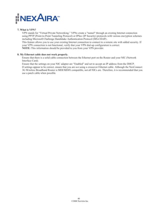 7. What is VPN?
    VPN stands for “Virtual Private Networking.” VPNs create a "tunnel" through an existing Internet connection
    using PPTP (Point-to-Point Tunneling Protocol) or IPSec (IP Security) protocols with various encryption schemes
    including Microsoft Challenge Handshake Authentication Protocol (MS-CHAP) .
    This feature allows you to use your existing Internet connection to connect to a remote site with added security. If
    your VPN connection is not functional, verify that your VPN dial-up configuration is correct.
    NOTE: This information should be provided to you from your VPN provider.

8. My Ethernet cable does not work properly.
    Ensure that there is a solid cable connection between the Ethernet port on the Router and your NIC (Network
    Interface Card).
    Ensure that the settings on your NIC adapter are “Enabled” and set to accept an IP address from the DHCP.
    If settings appear to be correct, ensure that you are not using a crossover Ethernet cable. Although the NexConnect
    3G Wireless Broadband Router is MDI/MDIX compatible, not all NICs are. Therefore, it is recommended that you
    use a patch cable when possible.




                                                          40
                                                    ©2008 NexAira Inc.
 