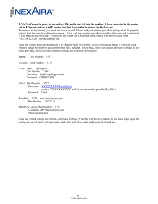 9. My NexConnect is powered on and my 3G card is inserted into the modem. I have connected to the router
via an Ethernet cable or a WiFi connection, but I am unable to connect to the Internet.
To connect to the Internet, you must have an activated 3G card and your service provider's settings must be properly
entered into the router's configuration pages. First, call your service provider to confirm that your card is activated.
If it is, then do the following: connect to the router via an Ethernet cable, open a web browser, and enter
"192.168.123.254" into the address bar.

Enter the router's password (originally it is "default") and press Enter. Choose Advanced Setup. To the left, click
Primary Setup. Scroll down and confirm that 3G is selected. Below that, enter your service provider's settings in the
fields provided.. Here are some common settings for a number of providers:

Sprint:   Dial Number: #777

Verizon: Dial Number: #777

AT&T: APN: isp.cingular
     Dial Number: *99#
     Username: isp@cingulargprs.com
     Password: CINGULAR1

Alltel: Dial Number: #777
        Username: XXXXXXXXXX@alltel.net
                    (replace “XXXXXXXXXX” with the access number provided by Alltel)
        Password: Alltel

T-mobile: APN: wap.voicestream.com
        Dial Number: *99***1#

MobiPCS Hawaii: Dial Number: #777
       Username: (MVN)@mobipcs.com
       Password: mobipcs

Once the correct settings are entered, click Save Settings. When the web browser returns to the initial login page, the
settings are saved. Power off your router and card, wait 10 seconds, and power them back on.




                                                         41
                                                   ©2008 NexAira Inc.
 