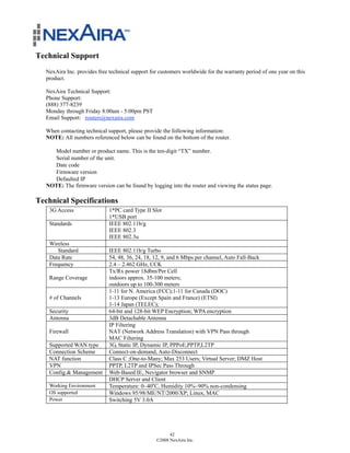 Technical Support
  NexAira Inc. provides free technical support for customers worldwide for the warranty period of one year on this
  product.

   NexAira Technical Support:
   Phone Support:
   (888) 377-8239
   Monday through Friday 8:00am - 5:00pm PST
   Email Support: routers@nexaira.com

  When contacting technical support, please provide the following information:
  NOTE: All numbers referenced below can be found on the bottom of the router.

     Model number or product name. This is the ten-digit “TX” number.
     Serial number of the unit.
     Date code
     Firmware version
     Defaulted IP
   NOTE: The firmware version can be found by logging into the router and viewing the status page.

Technical Specifications
    3G Access                1*PC card Type II Slot
                             1*USB port
    Standards                IEEE 802.11b/g
                             IEEE 802.3
                             IEEE 802.3u
    Wireless
       Standard              IEEE 802.11b/g Turbo
    Data Rate                54, 48, 36, 24, 18, 12, 9, and 6 Mbps per channel, Auto Fall-Back
    Frequency                2.4 – 2.462 GHz, CCK
                             Tx/Rx power 18dbm/Per Cell
    Range Coverage           indoors approx. 35-100 meters;
                             outdoors up to 100-300 meters
                             1-11 for N. America (FCC);1-11 for Canada (DOC)
    # of Channels            1-13 Europe (Except Spain and France) (ETSI)
                             1-14 Japan (TELEC);
    Security                 64-bit and 128-bit WEP Encryption; WPA encryption
    Antenna                  3dB Detachable Antenna
                             IP Filtering
    Firewall                 NAT (Network Address Translation) with VPN Pass through
                             MAC Filtering
    Supported WAN type       3G, Static IP, Dynamic IP, PPPoE,PPTP,L2TP
    Connection Scheme        Connect-on-demand, Auto-Disconnect
    NAT function             Class C ;One-to-Many; Max 253 Users; Virtual Server; DMZ Host
    VPN                      PPTP, L2TP and IPSec Pass Through
    Config.& Management      Web-Based IE, Nevigator browser and SNMP
                             DHCP Server and Client
    Working Environment      Temperature: 0~40oC, Humidity 10%~90% non-condensing
    OS supported             Windows 95/98/ME/NT/2000/XP; Linux, MAC
    Power                    Switching 5V 3.0A




                                                       42
                                                 ©2008 NexAira Inc.
 