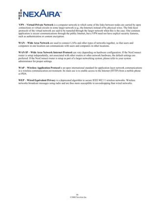 VPN – Virtual Private Network is a computer network in which some of the links between nodes are carried by open
connections or virtual circuits in some larger network (e.g., the Internet) instead of by physical wires. The link-layer
protocols of the virtual network are said to be tunneled through the larger network when this is the case. One common
application is secure communications through the public Internet, but a VPN need not have explicit security features,
such as authentication or content encryption.

WAN – Wide Area Network are used to connect LANs and other types of networks together, so that users and
computers in one location can communicate with users and computers in other locations.

WAN IP – Wide Area Network Internet Protocol can vary depending on hardware configuration. If the NexConnect
router is setup independently, not associated with other routers or other network hardware, the default settings are
preferred. If the NexConnect router is setup as part of a larger networking system, please refer to your system
administrator for proper settings.

WAP – Wireless Application Protocol is an open international standard for application layer network communications
in a wireless communication environment. Its main use is to enable access to the Internet (HTTP) from a mobile phone
or PDA.

WEP – Wired Equivalent Privacy is a deprecated algorithm to secure IEEE 802.11 wireless networks. Wireless
networks broadcast messages using radio and are thus more susceptible to eavesdropping than wired networks.




                                                        44
                                                  ©2008 NexAira Inc.
 