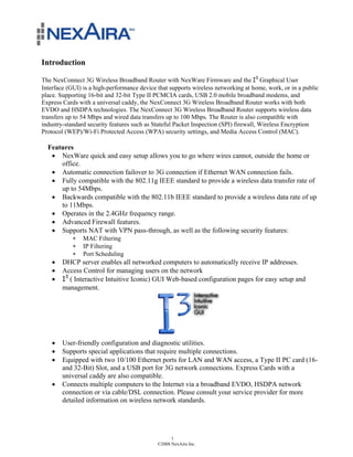 Introduction

The NexConnect 3G Wireless Broadband Router with NexWare Firmware and the !" Graphical User
Interface (GUI) is a high-performance device that supports wireless networking at home, work, or in a public
place. Supporting 16-bit and 32-bit Type II PCMCIA cards, USB 2.0 mobile broadband modems, and
Express Cards with a universal caddy, the NexConnect 3G Wireless Broadband Router works with both
EVDO and HSDPA technologies. The NexConnect 3G Wireless Broadband Router supports wireless data
transfers up to 54 Mbps and wired data transfers up to 100 Mbps. The Router is also compatible with
industry-standard security features such as Stateful Packet Inspection (SPI) firewall, Wireless Encryption
Protocol (WEP)/Wi-Fi Protected Access (WPA) security settings, and Media Access Control (MAC).

  Features
   ! NexWare quick and easy setup allows you to go where wires cannot, outside the home or
      office.
   ! Automatic connection failover to 3G connection if Ethernet WAN connection fails.
   ! Fully compatible with the 802.11g IEEE standard to provide a wireless data transfer rate of
      up to 54Mbps.
   ! Backwards compatible with the 802.11b IEEE standard to provide a wireless data rate of up
      to 11Mbps.
   ! Operates in the 2.4GHz frequency range.
   ! Advanced Firewall features.
   ! Supports NAT with VPN pass-through, as well as the following security features:
            "   MAC Filtering
            "   IP Filtering
            "   Port Scheduling
    !   DHCP server enables all networked computers to automatically receive IP addresses.
    !   Access Control for managing users on the network
    !   !" ( Interactive Intuitive Iconic) GUI Web-based configuration pages for easy setup and
        management.




    !   User-friendly configuration and diagnostic utilities.
    !   Supports special applications that require multiple connections.
    !   Equipped with two 10/100 Ethernet ports for LAN and WAN access, a Type II PC card (16-
        and 32-Bit) Slot, and a USB port for 3G network connections. Express Cards with a
        universal caddy are also compatible.
    !   Connects multiple computers to the Internet via a broadband EVDO, HSDPA network
        connection or via cable/DSL connection. Please consult your service provider for more
        detailed information on wireless network standards.




                                                   1
                                             ©2008 NexAira Inc.
 