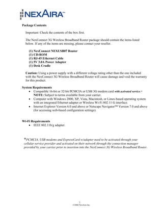 Package Contents

  Important: Check the contents of the box first.

  The NexConnect 3G Wireless Broadband Router package should contain the items listed
  below. If any of the items are missing, please contact your reseller.

     (1) NexConnect NEXUSB07 Router
     (1) CD-ROM
     (1) RJ-45 Ethernet Cable
     (1) 5V 3.0A Power Adapter
     (1) Desk Cradle

  Caution: Using a power supply with a different voltage rating other than the one included
  with the NexConnect 3G Wireless Broadband Router will cause damage and void the warranty
  for this product.

System Requirements
     ! Compatible 16-bit or 32-bit PCMCIA or USB 3G modem card with activated service.*
       NOTE: Subject to terms available from your carrier.
     ! Computer with Windows 2000, XP, Vista, Macintosh, or Linux-based operating system
       with an integrated Ethernet adapter or Wireless Wi-Fi 802.11 G interface.
     ! Internet Explorer Version 6.0 and above or Netscape Navigator™ Version 7.0 and above
       (for accessing web-based configuration settings).


Wi-Fi Requirements
    ! IEEE 802.11b/g adapter.



 *PCMCIA, USB modems and ExpressCard w/adapter need to be activated through your
 cellular service provider and activated on their network through the connection manager
 provided by your carrier prior to insertion into the NexConnect 3G Wireless Broadband Router.




                                             2
                                       ©2008 NexAira Inc.
 