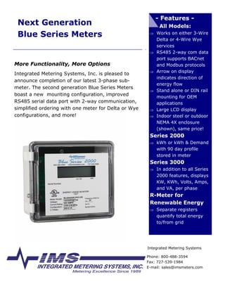 - Features -
 Next Generation                                            All Models:
 Blue Series Meters                                    ⇒ Works on either 3-Wire
                                                           Delta or 4-Wire Wye
                                                           services
                                                           RS485 2-way com data
                                                       ⇒
                                                           port supports BACnet
More Functionality, More Options                           and Modbus protocols
                                                           Arrow on display
                                                       ⇒
Integrated Metering Systems, Inc. is pleased to
                                                           indicates direction of
announce completion of our latest 3-phase sub-
                                                           energy flow
meter. The second generation Blue Series Meters
                                                           Stand alone or DIN rail
                                                       ⇒
boast a new mounting configuration, improved               mounting for OEM
RS485 serial data port with 2-way communication,           applications
simplified ordering with one meter for Delta or Wye        Large LCD display
                                                       ⇒
configurations, and more!                                  Indoor steel or outdoor
                                                       ⇒
                                                           NEMA 4X enclosure
                                                           (shown), same price!
                                                       Series 2000
                                                       ⇒ kWh or kWh & Demand
                                                           with 90 day profile
                                                           stored in meter
                                                       Series 3000
                                                       ⇒ In addition to all Series
                                                           2000 features, displays
                                                           KW, KWh, Volts, Amps,
                                                           and VA, per phase
                                                       R-Meter for
                                                       Renewable Energy
                                                       ⇒ Separate registers
                                                           quantify total energy
                                                           to/from grid




                                                      Integrated Metering Systems

                                                      Phone: 800-488-3594
                                                      Fax: 727-539-1984
                                                      E-mail: sales@imsmeters.com
 