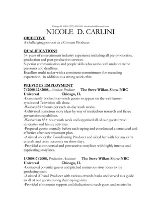 Chicago IL 60610 (312) 498-8310 nicolecarlini@hotmail.com

               NICOLE D. CARLINI
OBJECTIVE
A challenging position as a Content Producer.

QUALIFICATIONS
3+ years of entertainment industry experience including all pre-production,
production and post-production services.
Superior communication and people skills who works well under extreme
pressures and deadlines.
Excellent multi-tasker with a consistent committment for exceeding
expectation, in addition to a strong work ethic.

PREVIOUS EMPLOYMENT
7/2008-12/2008, Associate Producer      The Steve Wilkos Show-NBC
Universal                    Chicago, IL
-Consistently booked top-notch guests to appear on the well-known
syndicated Television talk show.
-Worked 85+ hours per each six day work weeks.
-Cultivated numerous story ideas by way of meticulous research and fierce
persuassion capabilities.
-Worked an 85+ hour work week and organized all of our guests travel
itineraries and leisure activities.
-Prepared guests mentally before each taping and coordinated a structured and
effective after care treatment plan.
-Assisted under the Coordinating Producer and aided her with her any extra
errands and tasks necessary on show days.
-Provided controversial and provacative storylines with highly intense and
captivating storylines.

1/2008-7/2008, Production Assistant       The Steve Wilkos Show-NBC
Universal                   Chicago, IL
-Contacted potential guests and pitched numerous story ideas to my
producing team.
-Assisted AP and Producer with various errands/tasks and served as a guide
to all of our guests during their taping visits.
-Provided continuous support and dedication to each guest and assisted in
 