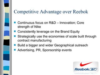 Competitive Advantage over Reebok Continuous focus on R&D – Innovation; Core strength of Nike Consistently leverage on the Brand Equity Strategically use the economies of scale built through contract manufacturing Build a bigger and wider Geographical outreach Advertising, PR, Sponsorship events 