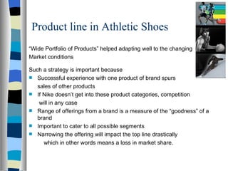 Product line in Athletic Shoes  “ Wide Portfolio of Products” helped adapting well to the changing  Market conditions Such a strategy is important because Successful experience with one product of brand spurs  sales of other products If Nike doesn’t get into these product categories, competition   will in any case Range of offerings from a brand is a measure of the “goodness” of a brand Important to cater to all possible segments  Narrowing the offering will impact the top line drastically   which in other words means a loss in market share. 
