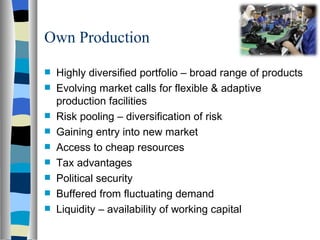 Own Production Highly diversified portfolio – broad range of products Evolving market calls for flexible & adaptive production facilities Risk pooling – diversification of risk Gaining entry into new market Access to cheap resources Tax advantages Political security  Buffered from fluctuating demand Liquidity – availability of working capital 