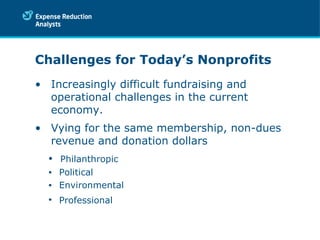 Challenges for Today’s Nonprofits Increasingly difficult fundraising and operational challenges in the current economy. Vying for the same membership, non-dues revenue and donation dollars  Philanthropic Political Environmental Professional  