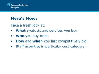 Here’s How: Take a fresh look at: What  products and services you buy. Who  you buy from. How  and  when  you last competitively bid. Staff expertise in particular cost category. 