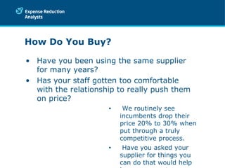 How Do You Buy?  Have you been using the same supplier for many years?  Has your staff gotten too comfortable with the relationship to really push them on price? We routinely see incumbents drop their price 20% to 30% when put through a truly competitive process. Have you asked your supplier for things you can do that would help lower your costs. 