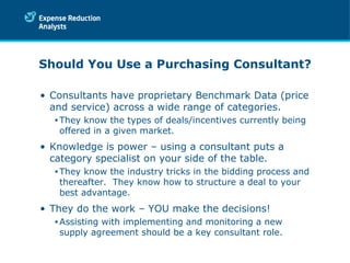 Should You Use a Purchasing Consultant? Consultants have proprietary Benchmark Data (price and service) across a wide range of categories. They know the types of deals/incentives currently being offered in a given market . Knowledge is power – using a consultant puts a category specialist on your side of the table. They know the industry tricks in the bidding process and thereafter.  They know how to structure a deal to your best advantage. They do the work – YOU make the decisions! Assisting with implementing and monitoring a new supply agreement should be a key consultant role. 