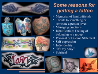 Some reasons for  getting a tattoo Memorial of family/friends Tribute to something or someone a person loves Managing emotions Identification: Feeling of belonging to a group Personal or Fashion Statement Self-expression Individuality “ It's my body” Spiritual 