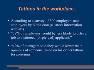 Tattoos in the workplace.. According to a survey of 500 employers and employees by Vault.com (a career information website)..  “ 58% of employers would be less likely to offer a job to a tattooed [or pierced] applicant.”  “ 42% of managers said they would lower their opinions of someone based on his or her tattoos [or piercings.]” 