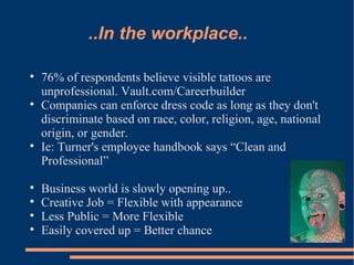 ..In the workplace.. 76% of respondents believe visible tattoos are unprofessional. Vault.com/Careerbuilder Companies can enforce dress code as long as they don't discriminate based on race, color, religion, age, national origin, or gender. Ie: Turner's employee handbook says “Clean and Professional”  Business world is slowly opening up.. Creative Job = Flexible with appearance Less Public = More Flexible Easily covered up = Better chance 