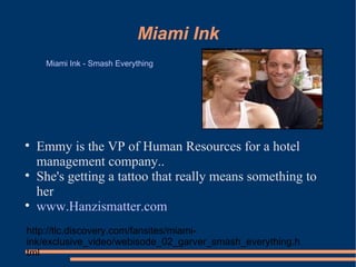 Miami Ink Emmy is the VP of Human Resources for a hotel management company..  She's getting a tattoo that really means something to her  www.Hanzismatter.com Miami Ink - Smash Everything http://tlc.discovery.com/fansites/miami-ink/exclusive_video/webisode_02_garver_smash_everything.html 
