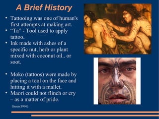 A Brief History Tattooing was one of human's first attempts at making art. “ Ta” - Tool used to apply tattoo.  Ink made with ashes of a specific nut, herb or plant mixed with coconut oil.. or soot.  Moko (tattoos) were made by placing a tool on the face and hitting it with a mallet.  Maori could not flinch or cry – as a matter of pride.  Green(1996) 