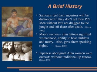 A Brief History Samoans feel their ancestors will be dishonored if they don't get their Pe'a.  Men without Pe'a are dragged to the jungle and left there after death.  (Green 1996)  Maori women – chin tattoos signified womanhood, ability to bear children and marry.  Also, gave them speaking rights.  (Kopua 2001)  Japanese aboriginal Ainu women were outcasts without traditional lip tattoos.  (Green 1996) 