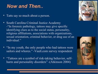 Now and Then.. Tatts say so much about a person.  South Carolina Criminal Justice Academy  -“In forensic pathology, tattoos may give specific identifying clues as to the social status, personality, religious affiliations, associations with organizations, sexual orientation, criminal behavior, or drug use of an individual.”  “ In my youth, the only people who had tattoos were sailors and whores.” -Vault.com survey respondent  “ Tattoos are a symbol of risk-taking behavior, self-harm and personality disorders” -(Atkinson 2004) 