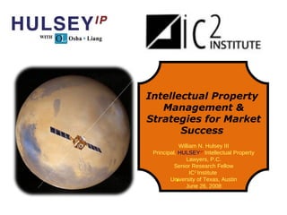 Intellectual Property  Management & Strategies for Market Success  William N. Hulsey III Principal,  HULSEY IP  Intellectual Property Lawyers, P.C. Senior Research Fellow IC 2  Institute  University of Texas, Austin June 26, 2008 