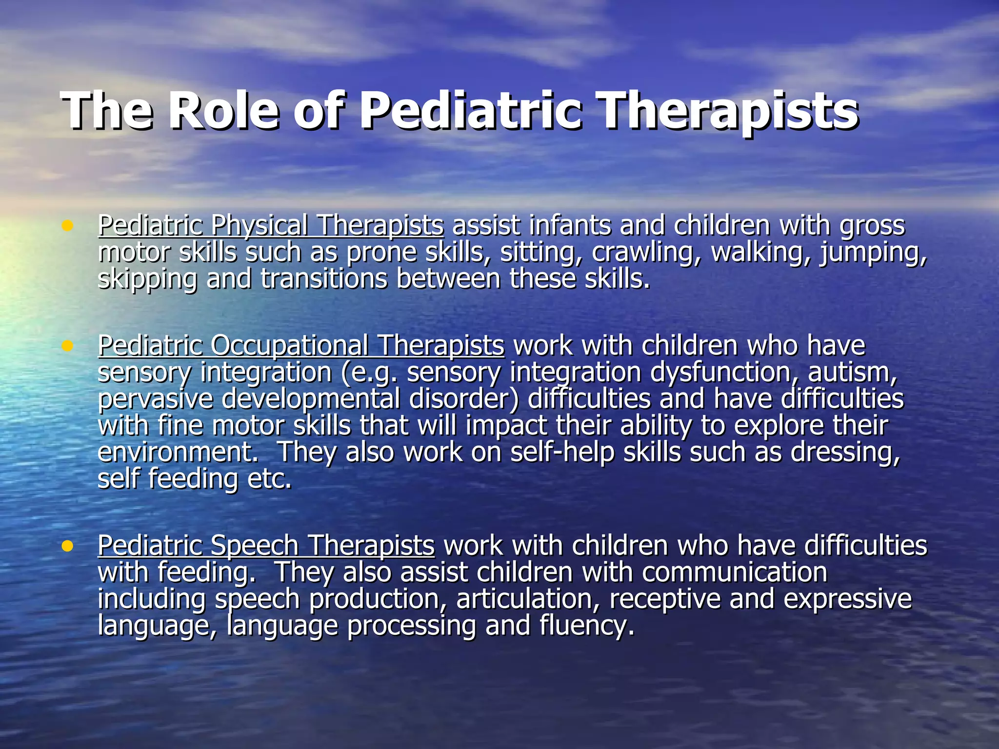The Role of Pediatric Therapists Pediatric Physical Therapists  assist infants and children with gross motor skills such as prone skills, sitting, crawling, walking, jumping, skipping and transitions between these skills.  Pediatric Occupational Therapists  work with children who have sensory integration (e.g. sensory integration dysfunction, autism, pervasive developmental disorder) difficulties and have difficulties with fine motor skills that will impact their ability to explore their environment.  They also work on self-help skills such as dressing, self feeding etc. Pediatric Speech Therapists  work with children who have difficulties with feeding.  They also assist children with communication including speech production, articulation, receptive and expressive language, language processing and fluency. 
