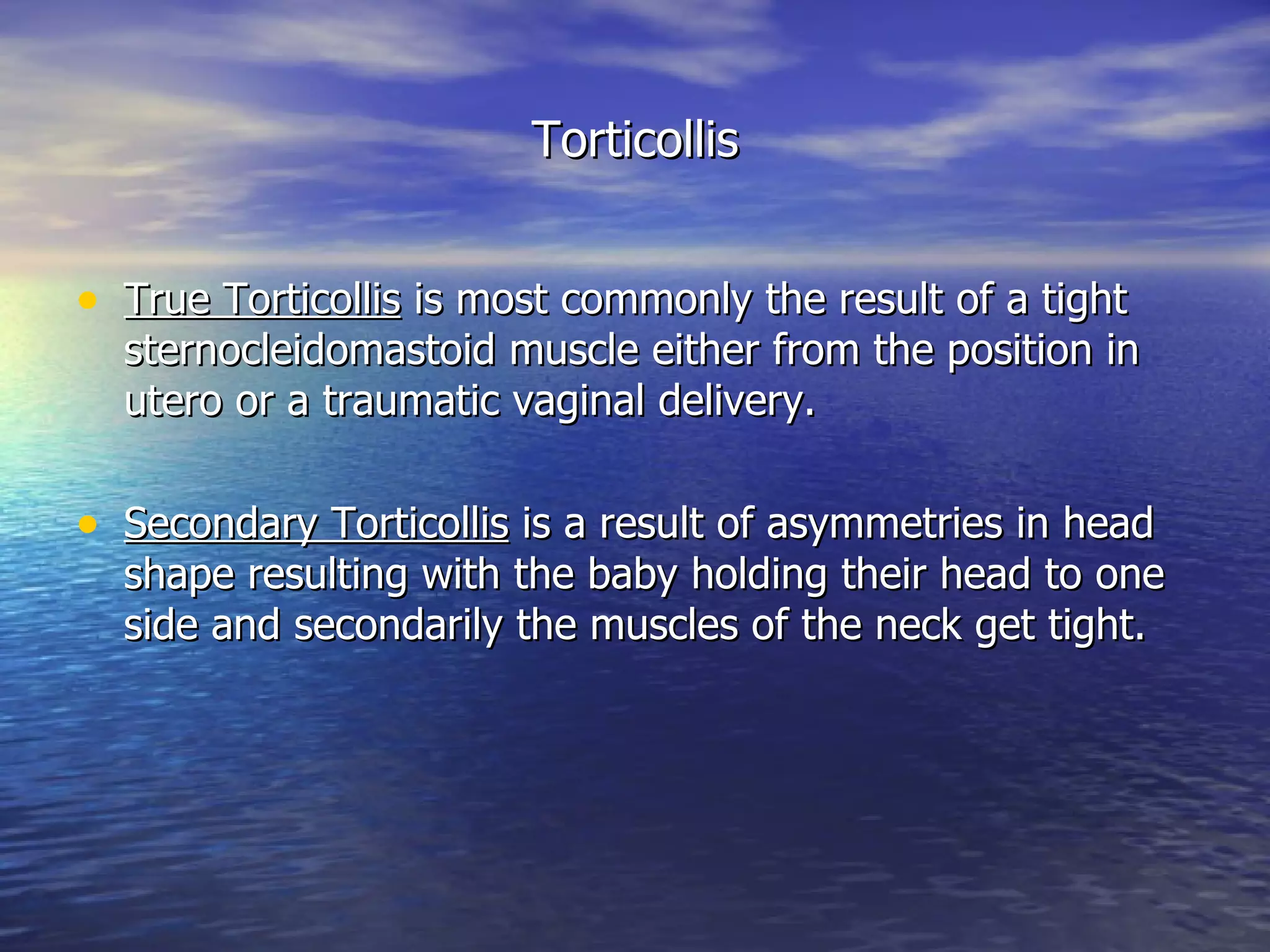 Torticollis True Torticollis  is most commonly the result of a tight sternocleidomastoid muscle either from the position in utero or a traumatic vaginal delivery. Secondary Torticollis  is a result of asymmetries in head shape resulting with the baby holding their head to one side and secondarily the muscles of the neck get tight. 