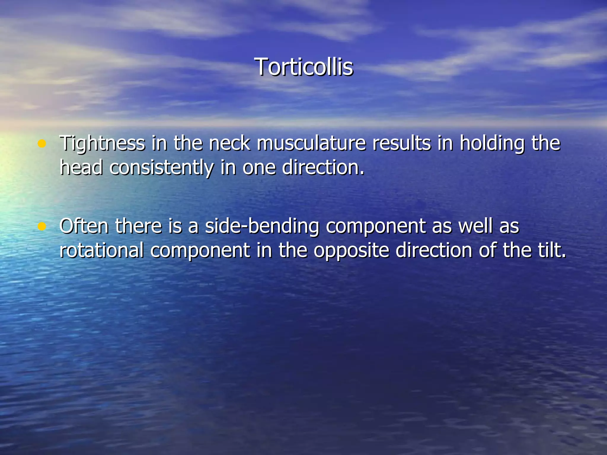 Torticollis Tightness in the neck musculature results in holding the head consistently in one direction.  Often there is a side-bending component as well as rotational component in the opposite direction of the tilt. 