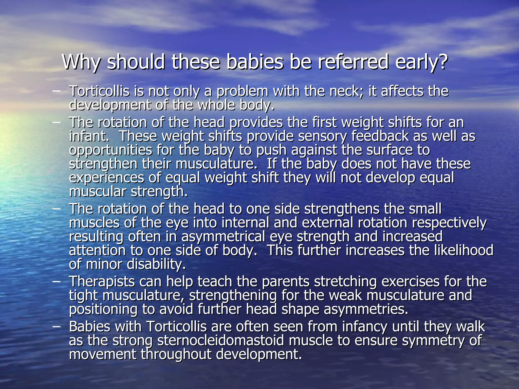 Why should these babies be referred early?   Torticollis is not only a problem with the neck; it affects the development of the whole body.  The rotation of the head provides the first weight shifts for an infant.  These weight shifts provide sensory feedback as well as opportunities for the baby to push against the surface to strengthen their musculature.  If the baby does not have these experiences of equal weight shift they will not develop equal muscular strength. The rotation of the head to one side strengthens the small muscles of the eye into internal and external rotation respectively resulting often in asymmetrical eye strength and increased attention to one side of body.  This further increases the likelihood of minor disability. Therapists can help teach the parents stretching exercises for the tight musculature, strengthening for the weak musculature and positioning to avoid further head shape asymmetries. Babies with Torticollis are often seen from infancy until they walk as the strong sternocleidomastoid muscle to ensure symmetry of movement throughout development. 