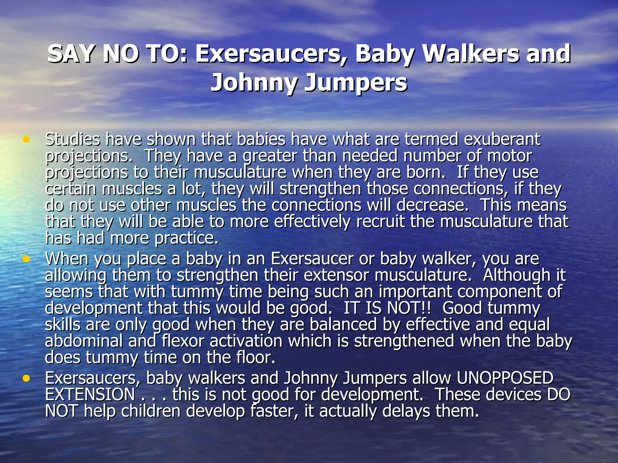 SAY NO TO: Exersaucers, Baby Walkers and Johnny Jumpers Studies have shown that babies have what are termed exuberant projections.  They have a greater than needed number of motor projections to their musculature when they are born.  If they use certain muscles a lot, they will strengthen those connections, if they do not use other muscles the connections will decrease.  This means that they will be able to more effectively recruit the musculature that has had more practice.  When you place a baby in an Exersaucer or baby walker, you are allowing them to strengthen their extensor musculature.  Although it seems that with tummy time being such an important component of development that this would be good.  IT IS NOT!!  Good tummy skills are only good when they are balanced by effective and equal abdominal and flexor activation which is strengthened when the baby does tummy time on the floor.  Exersaucers, baby walkers and Johnny Jumpers allow UNOPPOSED EXTENSION . . . this is not good for development.  These devices DO NOT help children develop faster, it actually delays them.  